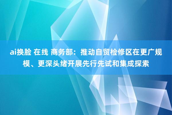 ai换脸 在线 商务部：推动自贸检修区在更广规模、更深头绪开展先行先试和集成探索