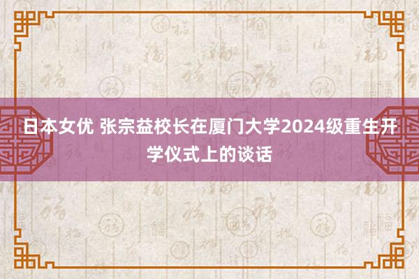 日本女优 张宗益校长在厦门大学2024级重生开学仪式上的谈话