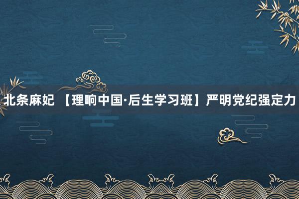 北条麻妃 【理响中国·后生学习班】严明党纪强定力