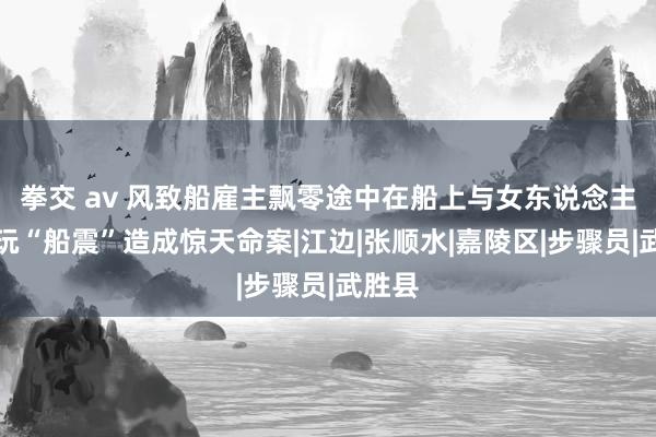 拳交 av 风致船雇主飘零途中在船上与女东说念主鬼混玩“船震”造成惊天命案|江边|张顺水|嘉陵区|步骤员|武胜县