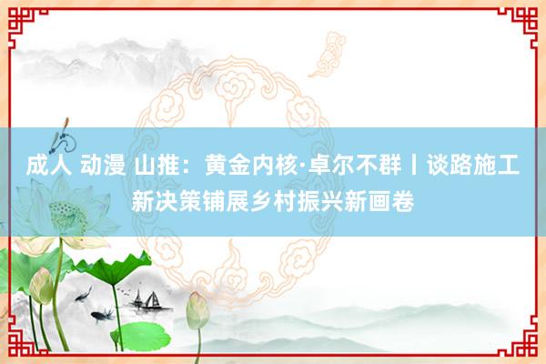 成人 动漫 山推：黄金内核·卓尔不群丨谈路施工新决策铺展乡村振兴新画卷